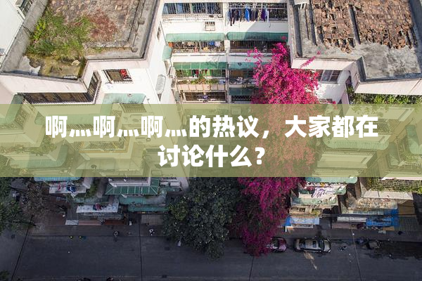 啊灬啊灬啊灬的热议，大家都在讨论什么？