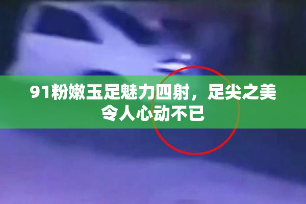 91粉嫩玉足魅力四射，足尖之美令人心动不已