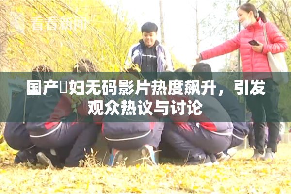 国产婬妇无码影片热度飙升，引发观众热议与讨论