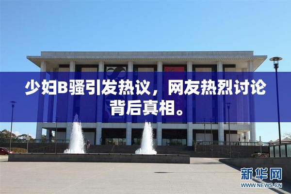 少妇B骚引发热议，网友热烈讨论背后真相。