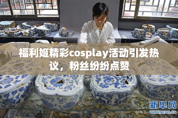 福利姬精彩cosplay活动引发热议，粉丝纷纷点赞