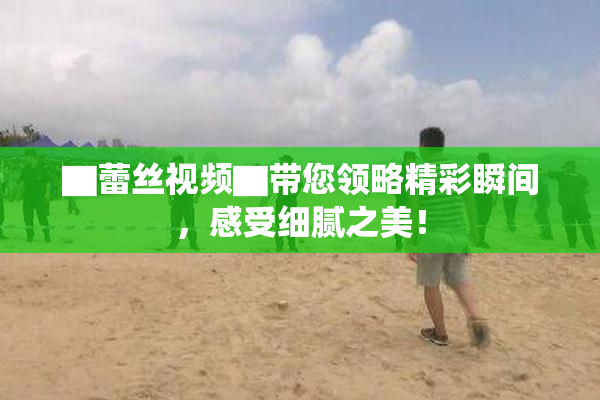 ▇蕾丝视频▇带您领略精彩瞬间，感受细腻之美！