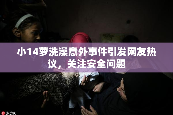 小14萝洗澡意外事件引发网友热议，关注安全问题