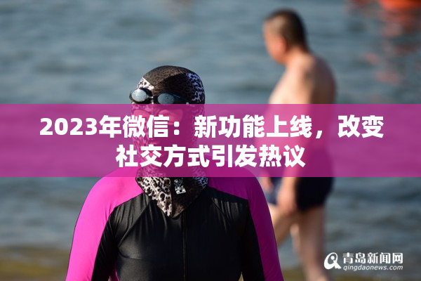 2023年微信：新功能上线，改变社交方式引发热议