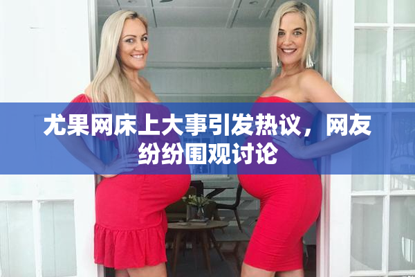 尤果网床上大事引发热议，网友纷纷围观讨论