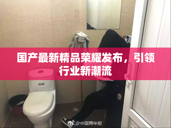 国产最新精品荣耀发布，引领行业新潮流
