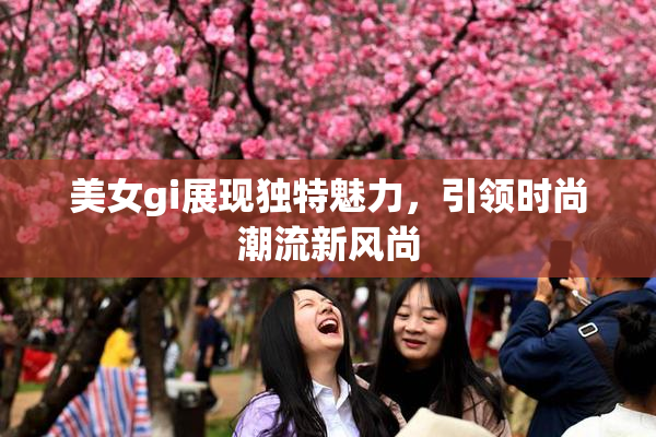 美女gi展现独特魅力，引领时尚潮流新风尚