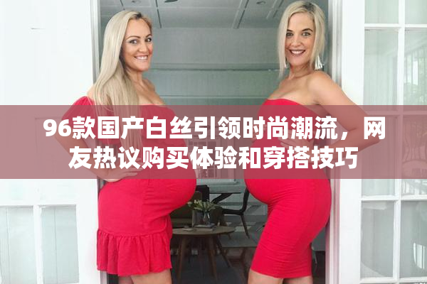 96款国产白丝引领时尚潮流，网友热议购买体验和穿搭技巧