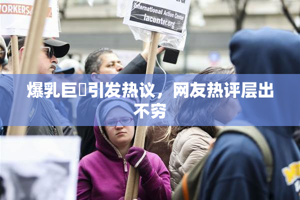 爆乳巨凥引发热议，网友热评层出不穷
