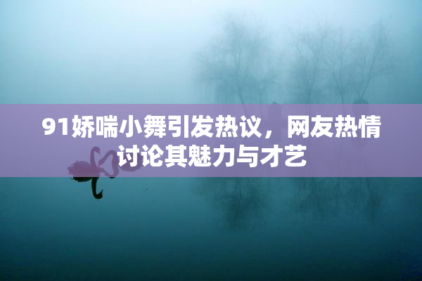 91娇喘小舞引发热议，网友热情讨论其魅力与才艺