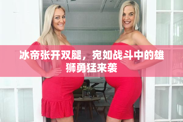 冰帝张开双腿，宛如战斗中的雄狮勇猛来袭