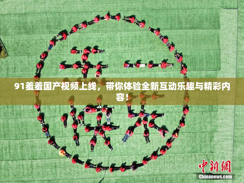91羞羞国产视频上线，带你体验全新互动乐趣与精彩内容！