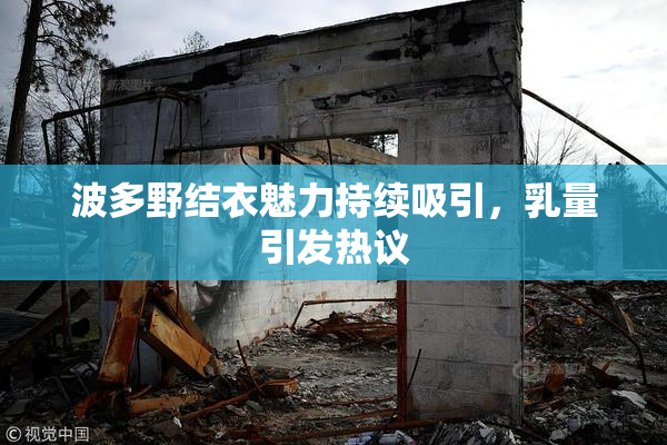 波多野结衣魅力持续吸引，乳量引发热议