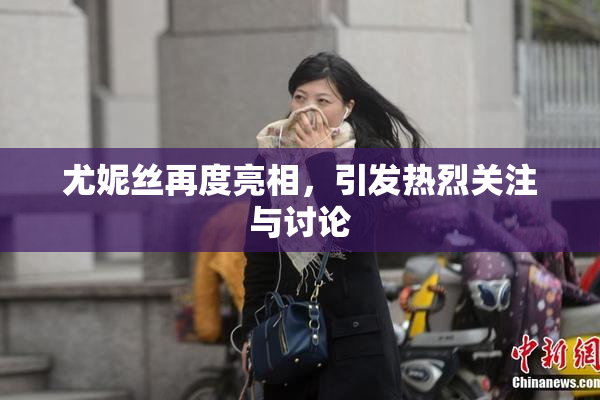 尤妮丝再度亮相，引发热烈关注与讨论