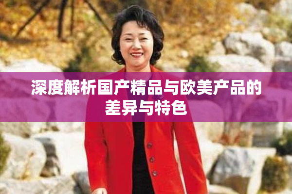 深度解析国产精品与欧美产品的差异与特色