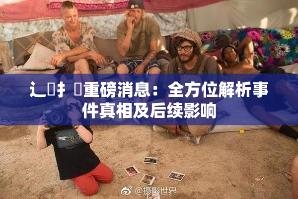辶喿扌畐重磅消息：全方位解析事件真相及后续影响