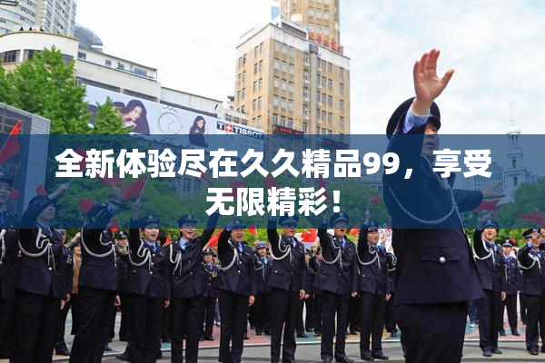 全新体验尽在久久精品99，享受无限精彩！