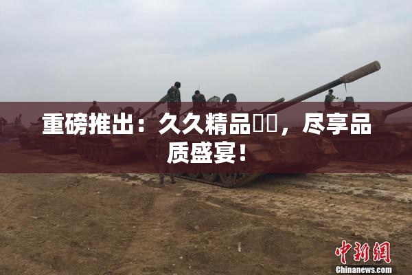 重磅推出：久久精品國產，尽享品质盛宴！