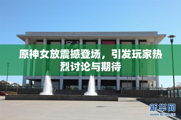 原神女放震撼登场，引发玩家热烈讨论与期待