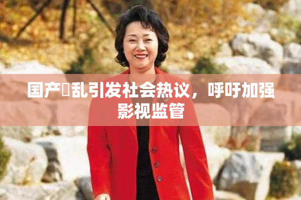 国产婬乱引发社会热议，呼吁加强影视监管