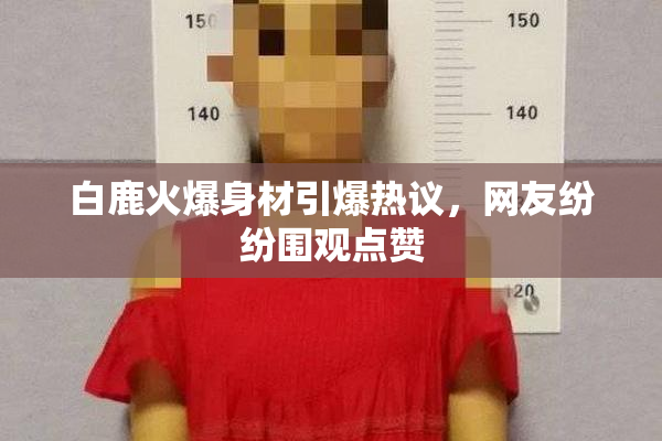 白鹿火爆身材引爆热议，网友纷纷围观点赞