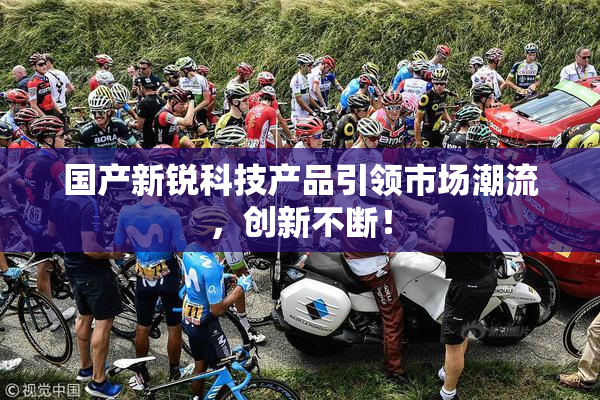 国产新锐科技产品引领市场潮流，创新不断！