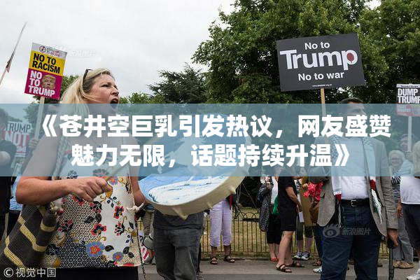《苍井空巨乳引发热议，网友盛赞魅力无限，话题持续升温》