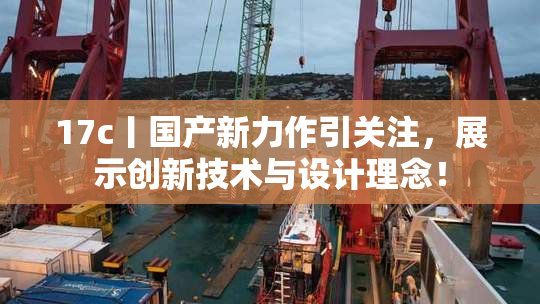 17c丨国产新力作引关注，展示创新技术与设计理念！
