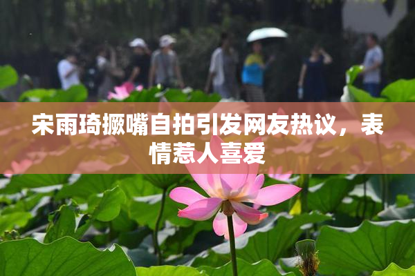 宋雨琦撅嘴自拍引发网友热议，表情惹人喜爱