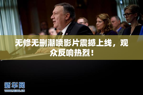 无修无删潮喷影片震撼上线，观众反响热烈！
