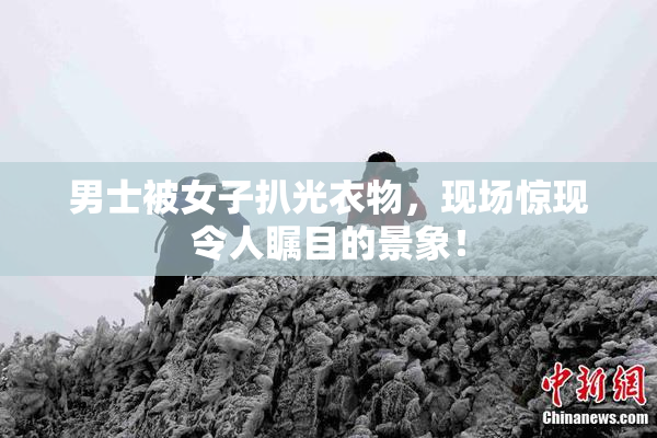 男士被女子扒光衣物，现场惊现令人瞩目的景象！