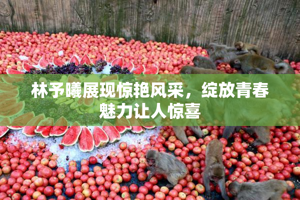 林予曦展现惊艳风采，绽放青春魅力让人惊喜