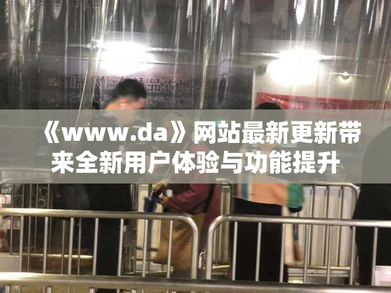《www.da》网站最新更新带来全新用户体验与功能提升