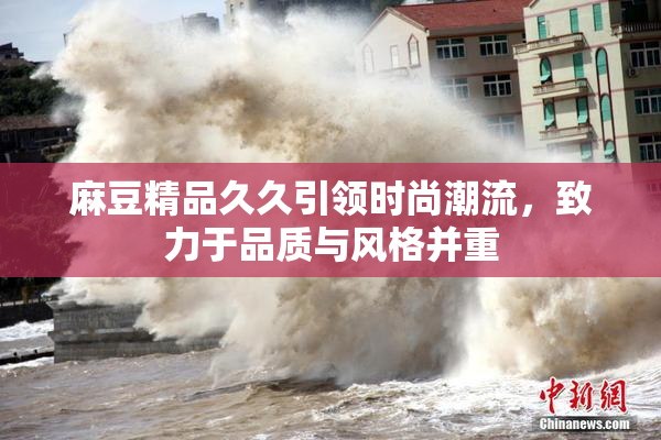 麻豆精品久久引领时尚潮流，致力于品质与风格并重