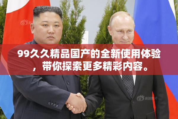 99久久精品国产的全新使用体验，带你探索更多精彩内容。