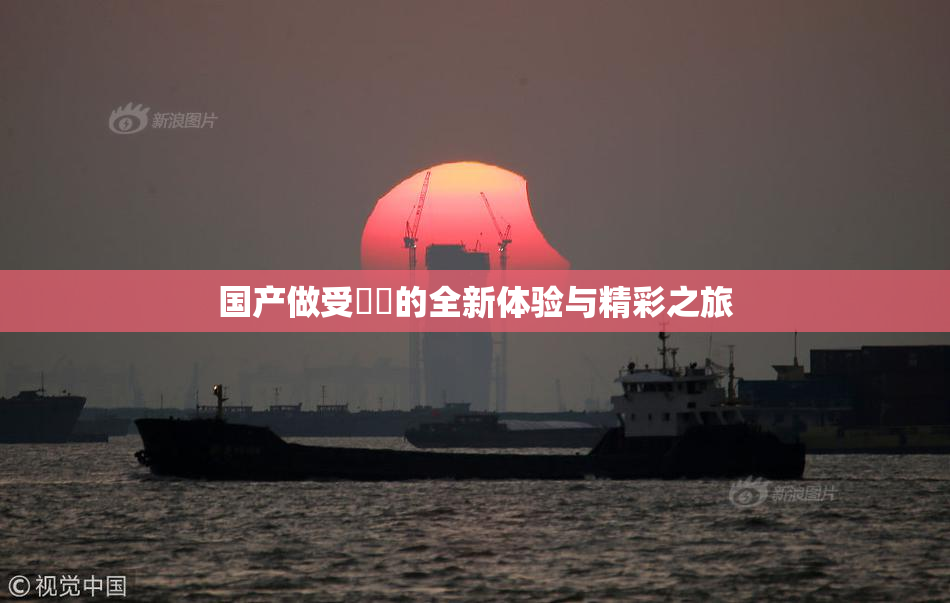 国产做受❌‌的全新体验与精彩之旅
