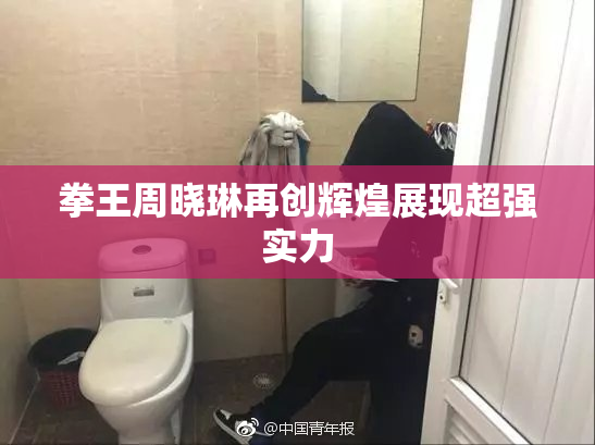 拳王周晓琳再创辉煌展现超强实力