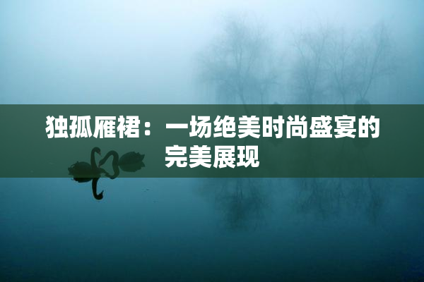 独孤雁裙：一场绝美时尚盛宴的完美展现