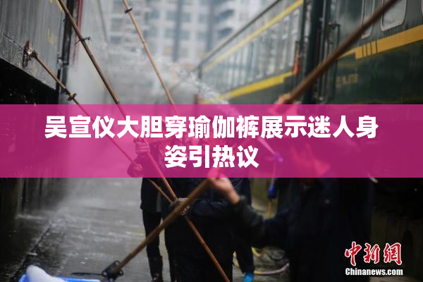 吴宣仪大胆穿瑜伽裤展示迷人身姿引热议
