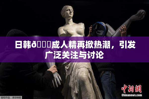 日韩🔞成人精再掀热潮，引发广泛关注与讨论