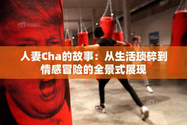 人妻Cha的故事：从生活琐碎到情感冒险的全景式展现