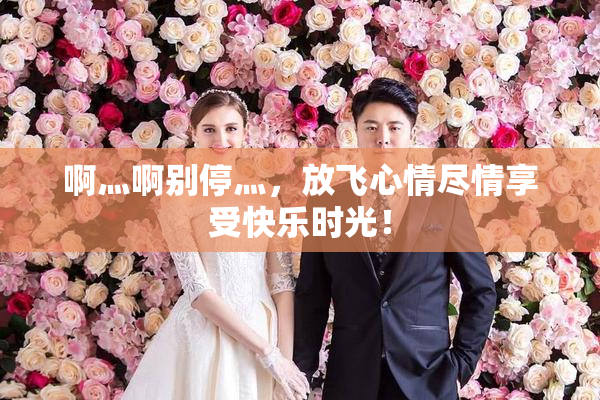 啊灬啊别停灬，放飞心情尽情享受快乐时光！