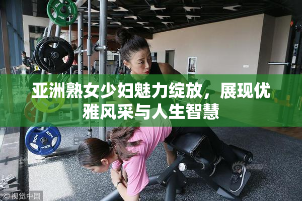亚洲熟女少妇魅力绽放，展现优雅风采与人生智慧