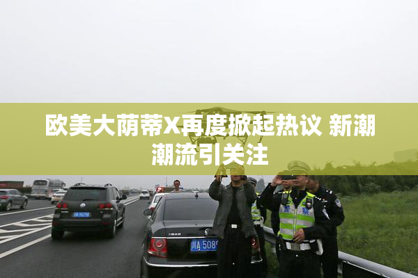 欧美大荫蒂X再度掀起热议 新潮潮流引关注