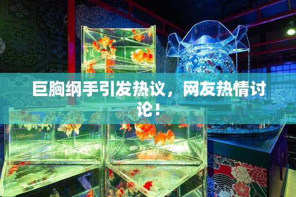 巨胸纲手引发热议，网友热情讨论！