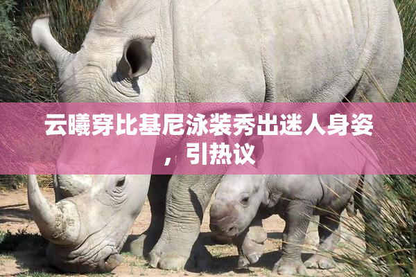 云曦穿比基尼泳装秀出迷人身姿，引热议