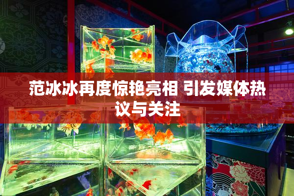 范冰冰再度惊艳亮相 引发媒体热议与关注