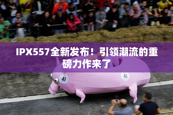 IPX557全新发布！引领潮流的重磅力作来了