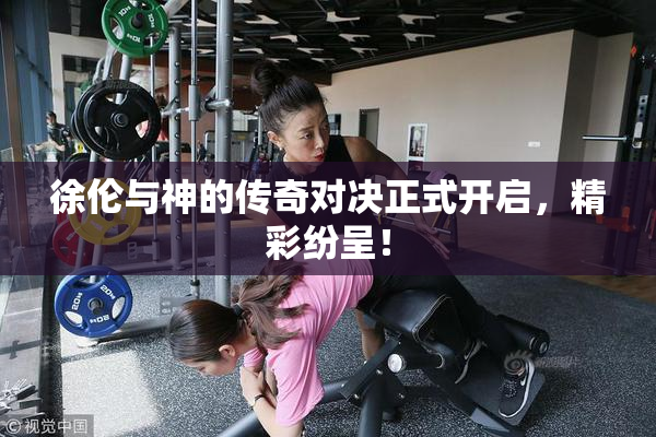 徐伦与神的传奇对决正式开启，精彩纷呈！