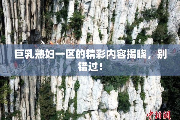 巨乳熟妇一区的精彩内容揭晓，别错过！